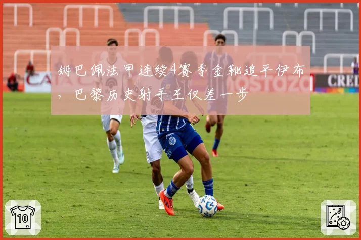 姆巴佩法甲连续4赛季金靴追平伊布，巴黎历史射手王仅差一步