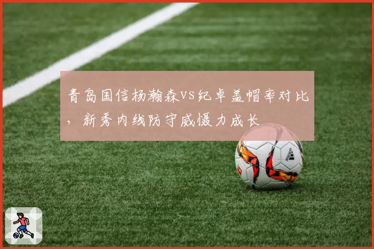 青岛国信杨瀚森vs纪卓盖帽率对比，新秀内线防守威慑力成长