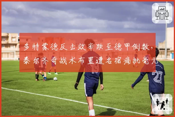 多特蒙德反击效率跌至德甲倒数，泰尔齐奇战术布置遭名宿痛批毫无章法