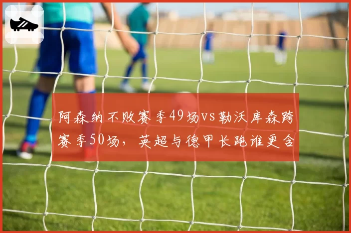 阿森纳不败赛季49场vs勒沃库森跨赛季50场，英超与德甲长跑谁更含金量