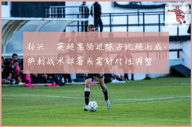 孙兴慜英超客场进球占比超七成,热刺战术部署或需针对性调整