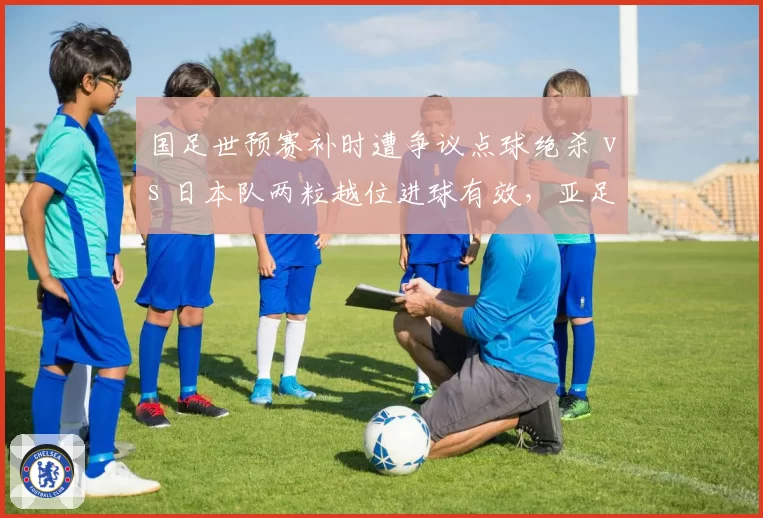 国足世预赛补时遭争议点球绝杀 vs 日本队两粒越位进球有效，亚足联裁判报告成焦点