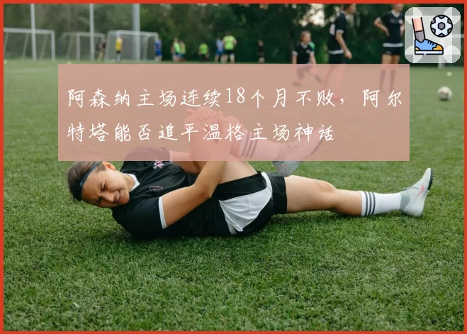 阿森纳主场连续18个月不败,阿尔特塔能否追平温格主场神话