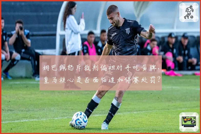 姆巴佩怒斥裁判偏袒对手吃黄牌，皇马核心是否面临追加停赛处罚？