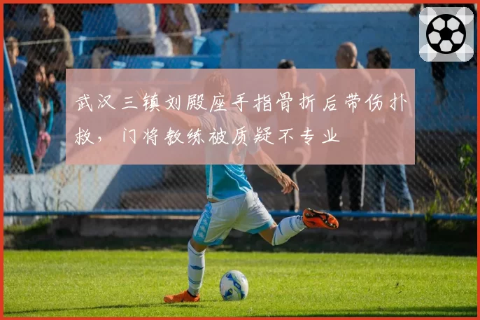 武汉三镇刘殿座手指骨折后带伤扑救，门将教练被质疑不专业
