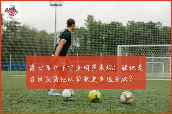 爵士马尔卡宁全明星表现：犹他是否该交易他以获取更多选秀权？