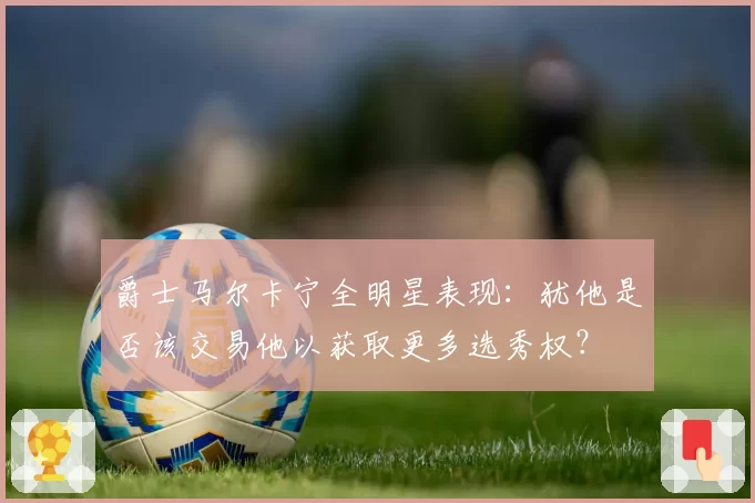 爵士马尔卡宁全明星表现：犹他是否该交易他以获取更多选秀权？