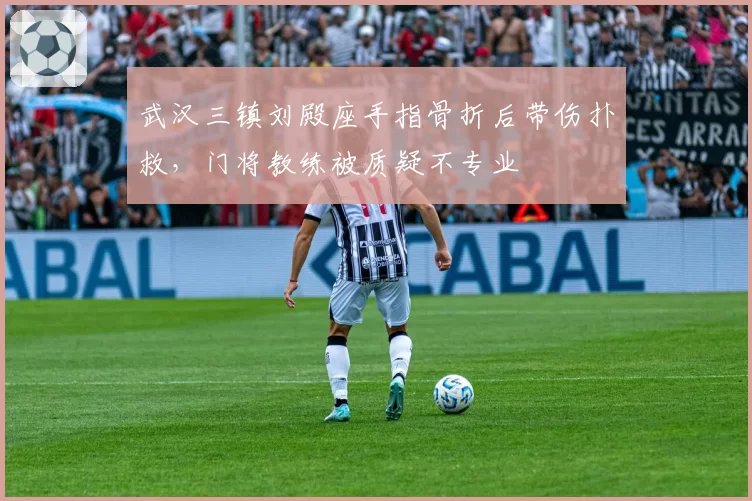 武汉三镇刘殿座手指骨折后带伤扑救，门将教练被质疑不专业