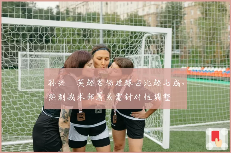 孙兴慜英超客场进球占比超七成,热刺战术部署或需针对性调整