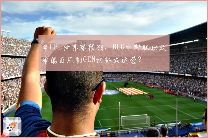 年LPL世界赛预测，BLG中野联动效率能否压制GEN的韩式运营？