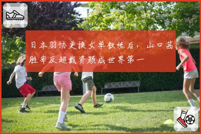 日本羽协更换女单教练后,山口茜胜率反超戴资颖成世界第一