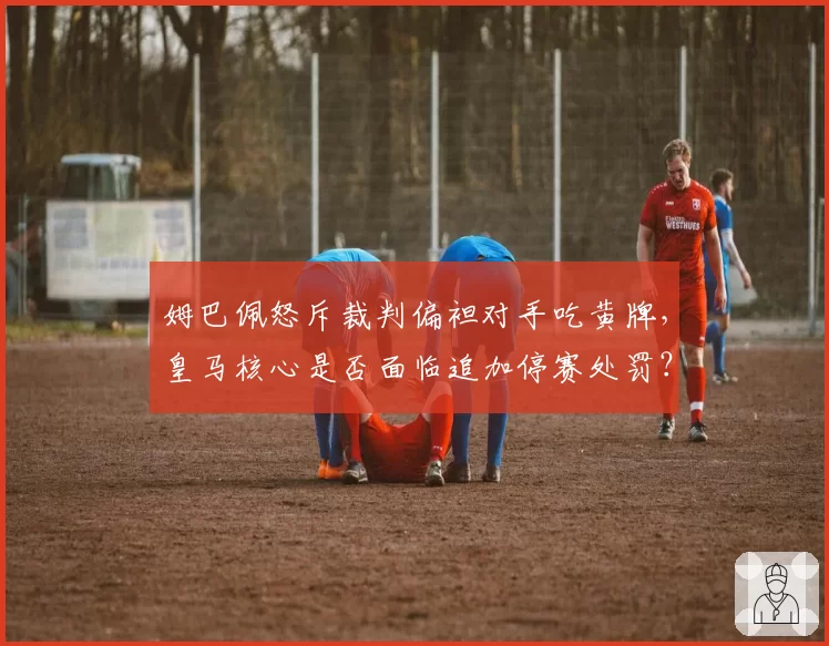 姆巴佩怒斥裁判偏袒对手吃黄牌，皇马核心是否面临追加停赛处罚？