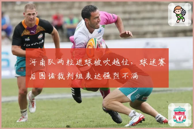 河南队两粒进球被吹越位,球迷赛后围堵裁判组表达强烈不满