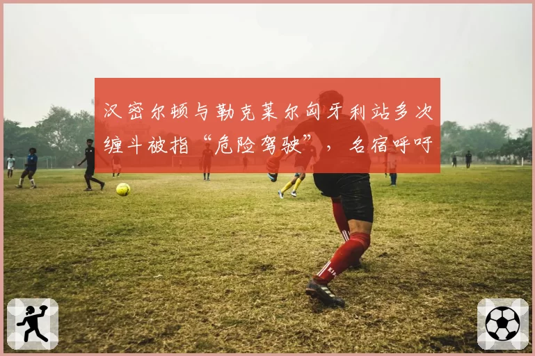 汉密尔顿与勒克莱尔匈牙利站多次缠斗被指“危险驾驶”，名宿呼吁引入自动处罚系统