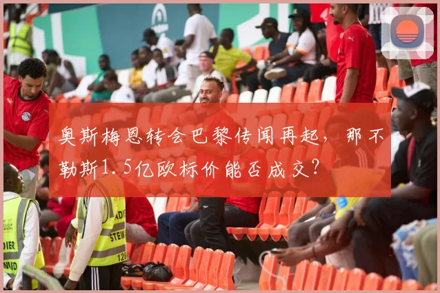 奥斯梅恩转会巴黎传闻再起，那不勒斯1.5亿欧标价能否成交？