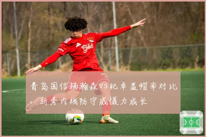 青岛国信杨瀚森vs纪卓盖帽率对比，新秀内线防守威慑力成长