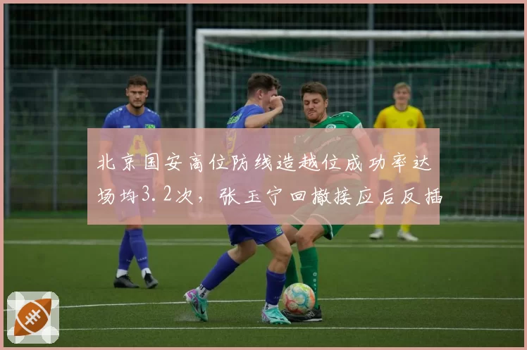 北京国安高位防线造越位成功率达场均3.2次，张玉宁回撤接应后反插战术成效几何？