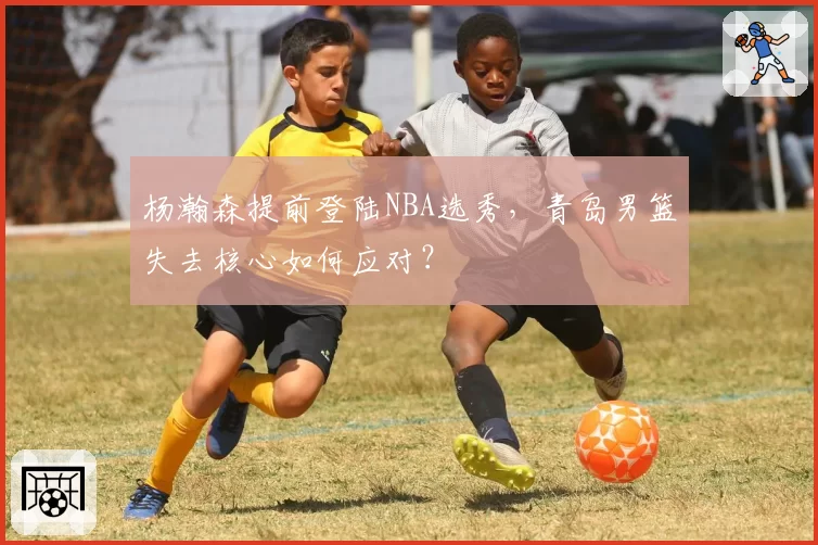 杨瀚森提前登陆NBA选秀，青岛男篮失去核心如何应对？