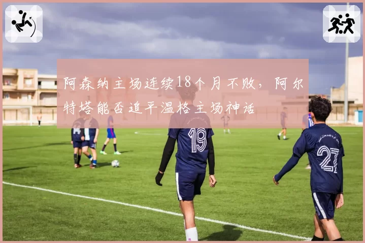 阿森纳主场连续18个月不败,阿尔特塔能否追平温格主场神话