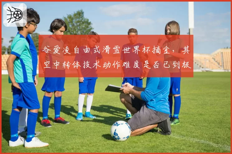 谷爱凌自由式滑雪世界杯摘金，其空中转体技术动作难度是否已到极限？