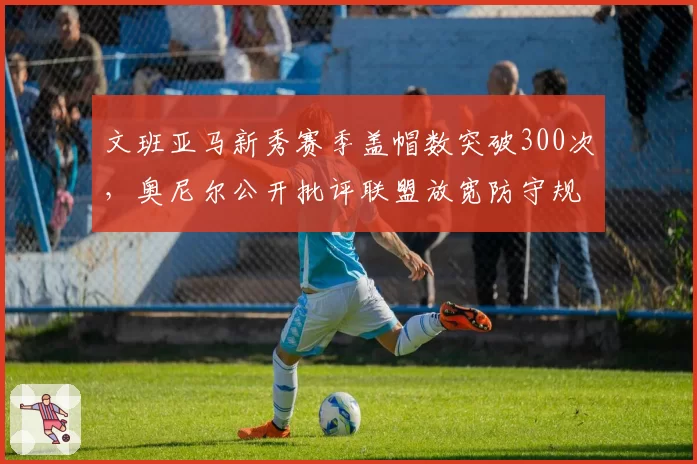文班亚马新秀赛季盖帽数突破300次，奥尼尔公开批评联盟放宽防守规则制造虚假纪录