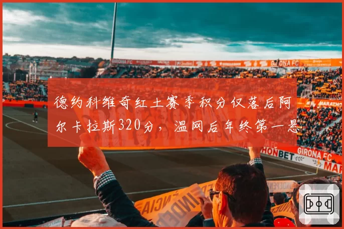 德约科维奇红土赛季积分仅落后阿尔卡拉斯320分，温网后年终第一悬念再起