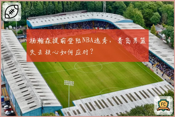 杨瀚森提前登陆NBA选秀，青岛男篮失去核心如何应对？