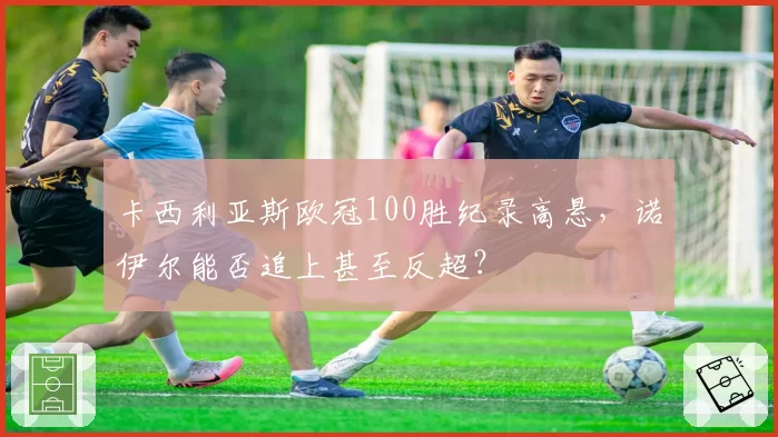 卡西利亚斯欧冠100胜纪录高悬，诺伊尔能否追上甚至反超？