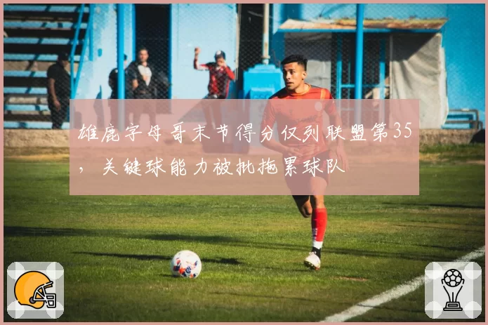 雄鹿字母哥末节得分仅列联盟第35,关键球能力被批拖累球队