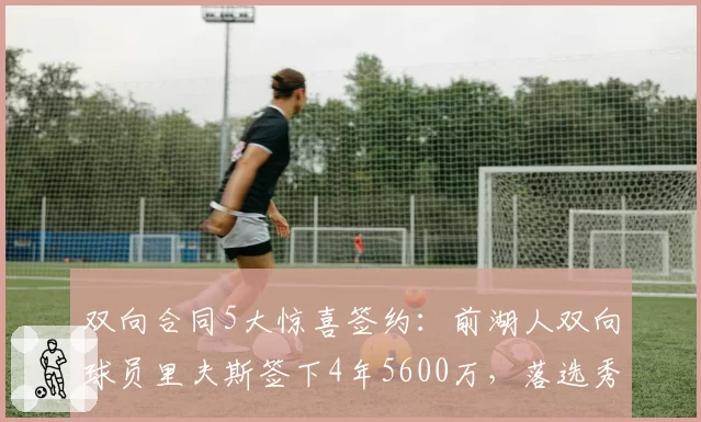 双向合同5大惊喜签约：前湖人双向球员里夫斯签下4年5600万，落选秀逆袭典范