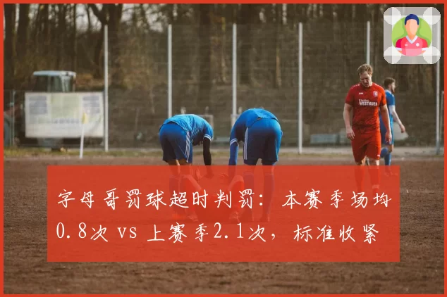 字母哥罚球超时判罚：本赛季场均0.8次 vs 上赛季2.1次，标准收紧
