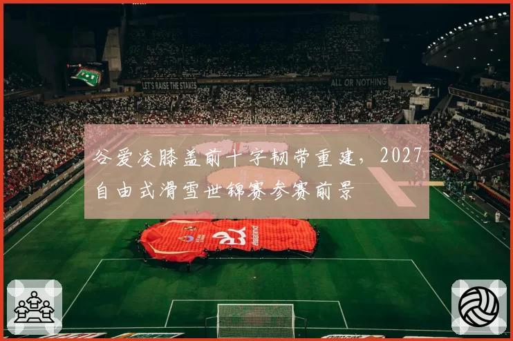 谷爱凌膝盖前十字韧带重建，2027自由式滑雪世锦赛参赛前景